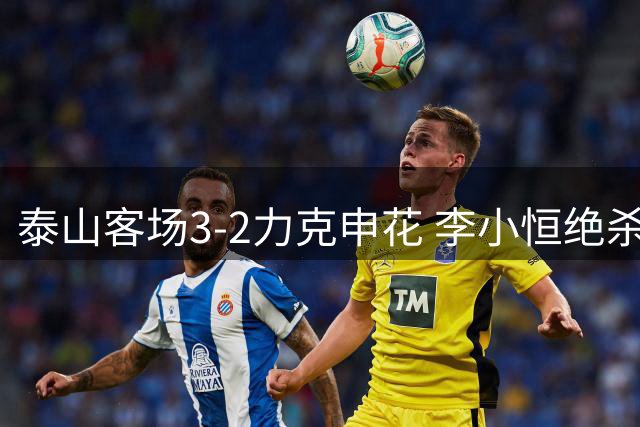 泰山客场3-2力克申花 李小恒绝杀助队取胜